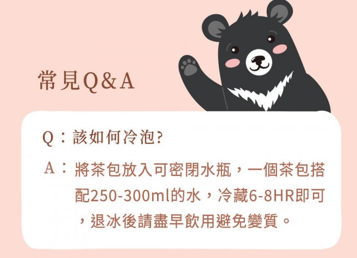 A : 將茶包放入可密閉水瓶，一個茶包搭配250-300ml的水，冷藏6-8HR即可，退冰後請盡早飲用避免變質。