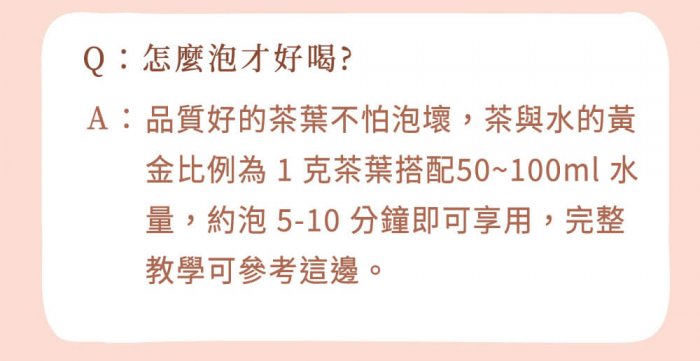 A : 品質好的茶葉不怕泡壞，茶與水的黃金比例為 1 克茶葉搭配50~100ml 水量，約泡 5-10 分鐘即可享用，完整教學可參考這邊。