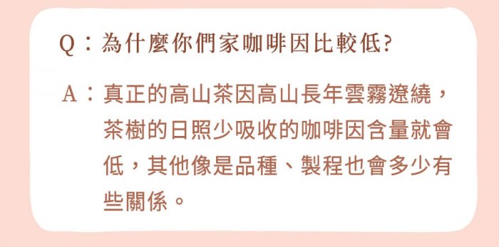 A : 真正的高山茶因高山長年雲霧遼繞，茶樹的日照少吸收的咖啡因含量就會低，其他像是品種、製程也會多少有些關係。