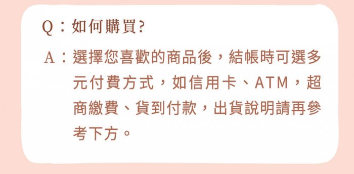 A : 選擇您喜歡的商品後，結帳時可選多元付費方式，如信用卡、ATM，超商繳費、貨到付款，出貨說明請再參考下方。