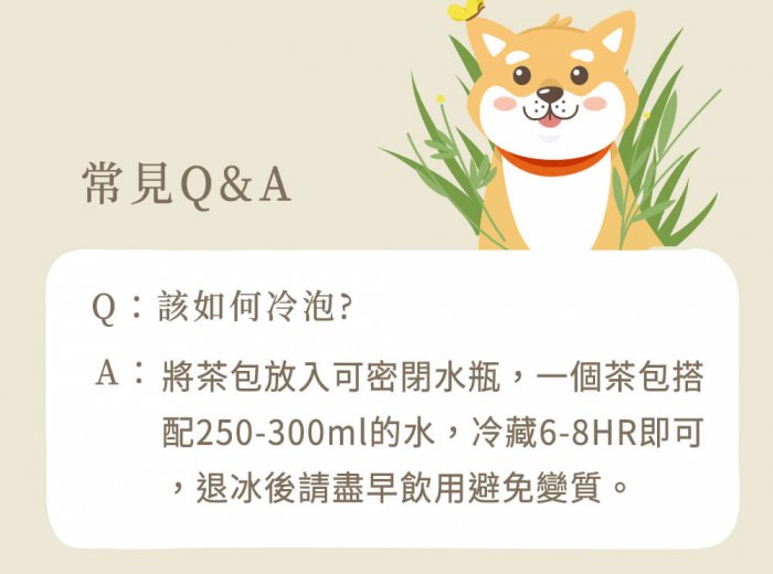 A : 將茶包放入可密閉水瓶，一個茶包搭配250-300ml的水，冷藏6-8HR即可，退冰後請盡早飲用避免變質。