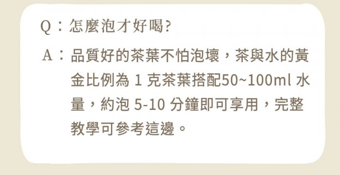 A : 品質好的茶葉不怕泡壞，茶與水的黃金比例為 1 克茶葉搭配50~100ml 水量，約泡 5-10 分鐘即可享用，完整教學可參考這邊。